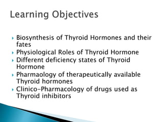  Biosynthesis of Thyroid Hormones and their 
fates 
 Physiological Roles of Thyroid Hormone 
 Different deficiency states of Thyroid 
Hormone 
 Pharmaology of therapeutically available 
Thyroid hormones 
 Clinico-Pharmacology of drugs used as 
Thyroid inhibitors 
 