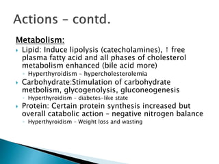 Metabolism: 
 Lipid: Induce lipolysis (catecholamines), ↑ free 
plasma fatty acid and all phases of cholesterol 
metabolism enhanced (bile acid more) 
◦ Hyperthyroidism – hypercholesterolemia 
 Carbohydrate:Stimulation of carbohydrate 
metbolism, glycogenolysis, gluconeogenesis 
◦ Hyperthyroidism – diabetes-like state 
 Protein: Certain protein synthesis increased but 
overall catabolic action – negative nitrogen balance 
◦ Hyperthyroidism – Weight loss and wasting 
 