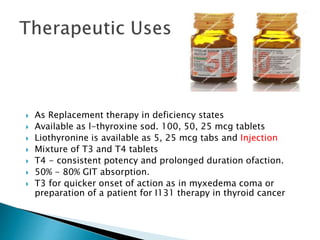  As Replacement therapy in deficiency states 
 Available as l-thyroxine sod. 100, 50, 25 mcg tablets 
 Liothyronine is available as 5, 25 mcg tabs and Injection 
 Mixture of T3 and T4 tablets 
 T4 - consistent potency and prolonged duration ofaction. 
 50% - 80% GIT absorption. 
 T3 for quicker onset of action as in myxedema coma or 
preparation of a patient for I131 therapy in thyroid cancer 
 