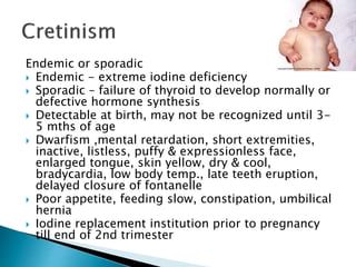 Endemic or sporadic 
 Endemic - extreme iodine deficiency 
 Sporadic – failure of thyroid to develop normally or 
defective hormone synthesis 
 Detectable at birth, may not be recognized until 3- 
5 mths of age 
 Dwarfism ,mental retardation, short extremities, 
inactive, listless, puffy & expressionless face, 
enlarged tongue, skin yellow, dry & cool, 
bradycardia, low body temp., late teeth eruption, 
delayed closure of fontanelle 
 Poor appetite, feeding slow, constipation, umbilical 
hernia 
 Iodine replacement institution prior to pregnancy 
till end of 2nd trimester 
 