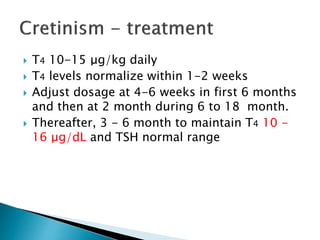  T4 10-15 μg/kg daily 
 T4 levels normalize within 1-2 weeks 
 Adjust dosage at 4-6 weeks in first 6 months 
and then at 2 month during 6 to 18 month. 
 Thereafter, 3 - 6 month to maintain T4 10 - 
16 μg/dL and TSH normal range 
 