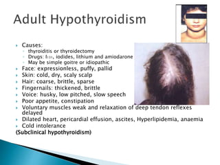  Causes: 
◦ thyroiditis or thyroidectomy 
◦ Drugs: I131, iodides, lithium and amiodarone 
◦ May be simple goitre or idiopathic 
 Face: expressionless, puffy, pallid 
 Skin: cold, dry, scaly scalp 
 Hair: coarse, brittle, sparse 
 Fingernails: thickened, brittle 
 Voice: husky, low pitched, slow speech 
 Poor appetite, constipation 
 Voluntary muscles weak and relaxation of deep tendon reflexes 
delayed 
 Dilated heart, pericardial effusion, ascites, Hyperlipidemia, anaemia 
 Cold intolerance 
(Subclinical hypothyroidism) 
 
