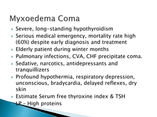  Severe, long-standing hypothyroidism 
 Serious medical emergency, mortality rate high 
(60%) despite early diagnosis and treatment 
 Elderly patient during winter months 
 Pulmonary infections, CVA, CHF precipitate coma. 
 Sedative, narcotics, antidepressants and 
tranquillizers 
 Profound hypothermia, respiratory depression, 
unconscious, bradycardia, delayed reflexes, dry 
skin 
 Estimate Serum free thyroxine index & TSH 
 LP – High proteins 
 
