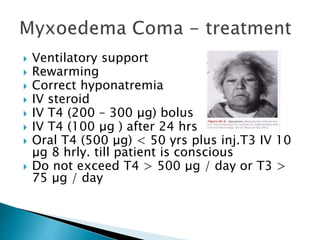  Ventilatory support 
 Rewarming 
 Correct hyponatremia 
 IV steroid 
 IV T4 (200 – 300 μg) bolus 
 IV T4 (100 μg ) after 24 hrs 
 Oral T4 (500 μg) < 50 yrs plus inj.T3 IV 10 
μg 8 hrly. till patient is conscious 
 Do not exceed T4 > 500 μg / day or T3 > 
75 μg / day 
 