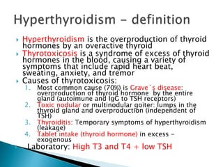  Hyperthyroidism is the overproduction of thyroid 
hormones by an overactive thyroid 
 Thyrotoxicosis is a syndrome of excess of thyroid 
hormones in the blood, causing a variety of 
symptoms that include rapid heart beat, 
sweating, anxiety, and tremor 
 Causes of thyrotoxicosis: 
1. Most common cause (70%) is Grave`s disease: 
overproduction of thyroid hormone by the entire 
gland (autoimune and IgG to TSH receptors) 
2. Toxic nodular or multinodular goiter: lumps in the 
thyroid gland and overproduction (independent of 
TSH) 
3. Thyroiditis: Temporary symptoms of hyperthyroidism 
(leakage) 
4. Tablet intake (thyroid hormone) in excess – 
exogenous 
 Laboratory: High T3 and T4 + low TSH 
 