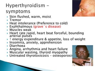  Skin flushed, warm, moist 
 Tremor 
 Heat intolerance (Preference to cold) 
 Exphthalmous (grave`s disease) 
 Muscles weak 
 Heart rate rapid, heart beat forceful, bounding 
arterial pulses 
 ↑ energy expenditure & appetite, loss of weight 
 Insomnia, anxiety, apprehension 
 Diarrhoea 
 Angina, arrhythmia and heart failure 
 Muscular wasting, thyroid myopathy 
 Untreated thyrotoxicosis – osteoporosis 
 