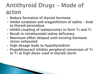  Reduce formation of thyroid hormone 
 Inhibit oxidation and oraganifiction of iodine – bind 
to thyroid peroxidase 
 Inhibit coupling of iodotyrosines to form T4 and T3 
 Result in intrathyroidal iodine deficiency 
 Maximum effect delayed until existing hormone 
stores exhausted 
 High dosage leads to hypothyroidism 
 Propylthiouracil inhibits peripheral conversion of T4 
to T3 at high doses used in thyroid storm 
 