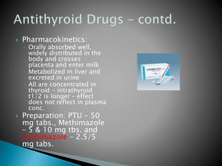  Pharmacokinetics: 
◦ Orally absorbed well, 
widely distributed in the 
body and crosses 
placenta and enter milk 
◦ Metabolized in liver and 
excreted in urine 
◦ All are concentrated in 
thyroid - intrathyroid 
t1/2 is longer – effect 
does not reflect in plasma 
conc. 
 Preparation: PTU – 50 
mg tabs., Methimazole 
– 5 & 10 mg tbs. and 
Carbimazole – 2.5/5 
mg tabs. 
 