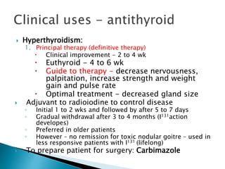  Hyperthyroidism: 
1. Principal therapy (definitive therapy) 
 Clinical improvement - 2 to 4 wk 
 Euthyroid - 4 to 6 wk 
 Guide to therapy - decrease nervousness, 
palpitation, increase strength and weight 
gain and pulse rate 
 Optimal treatment - decreased gland size 
 Adjuvant to radioiodine to control disease 
◦ Initial 1 to 2 wks and followed by after 5 to 7 days 
◦ Gradual withdrawal after 3 to 4 months (I131action 
developes) 
◦ Preferred in older patients 
◦ However – no remission for toxic nodular goitre – used in 
less responsive patients with I131 (lifelong) 
 To prepare patient for surgery: Carbimazole 
 