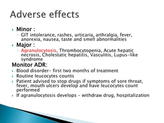  Minor : 
◦ GIT intolerance, rashes, urticaria, arthralgia, fever, 
anorexia, nausea, taste and smell abnormalities 
 Major : 
◦ Agranulocytosis, Thrombocytopenia, Acute hepatic 
necrosis, Cholestatic hepatitis, Vasculitis, Lupus-like 
syndrome 
Monitor ADR: 
 Blood disorder- first two months of treatment 
 Routine leucocytes counts 
 Patient advised to stop drugs if symptoms of sore throat, 
fever, mouth ulcers develop and have leucocytes count 
performed 
 If agranulocytosis develops – withdraw drug, hospitalization 
 