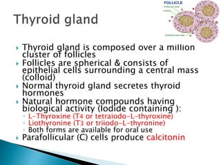  Thyroid gland is composed over a million 
cluster of follicles 
 Follicles are spherical & consists of 
epithelial cells surrounding a central mass 
(colloid) 
 Normal thyroid gland secretes thyroid 
hormones 
 Natural hormone compounds having 
biological activity (Iodide containing ): 
◦ L-Thyroxine (T4 or tetraiodo-L-thyroxine) 
◦ Liothyronine (T3 or triiodo-L-thyronine) 
◦ Both forms are available for oral use 
 Parafollicular (C) cells produce calcitonin 
 