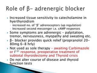  Increased tissue sensitivity to catecholamine in 
hyerthyroidism 
◦ increased no. of “β” adrenoceptors (up regulation) 
◦ Increased second messenger i.e. cAMP responses 
 Some symptoms are adrenergic – palpitation, 
tremor, nervousness, myopathy and sweating etc. 
 β- blocker provides quick relief (propranolol 20- 
80mg 6-8 hrly) 
 Not used as sole therapy – awaiting Carbimazole 
or I131 response, preoperative treatment of 
subtotal thyroidectomy and Thyroid crisis 
 Do not alter course of disease and thyroid 
function tests 
 