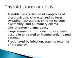  A sudden exacerbation of symptoms of 
thyrotoxicosis, characterized by fever, 
sweating, tachycardia, extreme nervous 
excitability, and pulmonary edema 
 Life-threatening emergency 
 Large amount of hormone into circulation 
occurs in untreated or incompletely treated 
patient. 
 Precipitated by infection, trauma, toxemia 
of pregnancy 
 