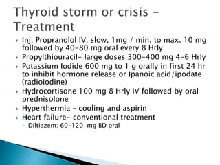  Inj. Propranolol IV, slow, 1mg / min. to max. 10 mg 
followed by 40-80 mg oral every 8 Hrly 
 Propylthiouracil- large doses 300-400 mg 4-6 Hrly 
 Potassium Iodide 600 mg to 1 g orally in first 24 hr 
to inhibit hormone release or Ipanoic acid/ipodate 
(radioiodine) 
 Hydrocortisone 100 mg 8 Hrly IV followed by oral 
prednisolone 
 Hyperthermia – cooling and aspirin 
 Heart failure- conventional treatment 
◦ Diltiazem: 60-120 mg BD oral 
 