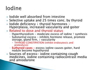  Iodide well absorbed from intestine 
 Selective uptake and 25 times conc. by thyroid 
 Iodide deficiency ↓ thyroid hormones - 
Hyperplasia, increased vascularity and goiter 
 Related to dose and thyroid status 
◦ Hyperthyroidism - moderate excess of iodine ↑ synthesis 
◦ Substantial excess - inhibits hormone release, promote 
storage, gland firm, ↓ vascularity 
 THYROID CONSTIPATION (inhibit endocytosis and 
proteolysis) 
◦ Euthyroid cases - excess iodine causes goiter, hard 
nodule become hypothyroid 
 Sources of excess- iodine containing cough 
medicines, iodine containing radiocontrast media 
and amiodarone 
 