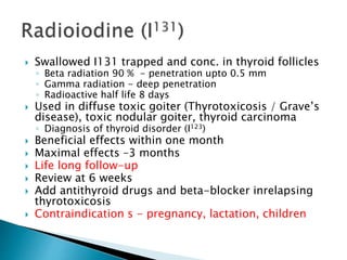  Swallowed I131 trapped and conc. in thyroid follicles 
◦ Beta radiation 90 % - penetration upto 0.5 mm 
◦ Gamma radiation - deep penetration 
◦ Radioactive half life 8 days 
 Used in diffuse toxic goiter (Thyrotoxicosis / Grave’s 
disease), toxic nodular goiter, thyroid carcinoma 
◦ Diagnosis of thyroid disorder (I123) 
 Beneficial effects within one month 
 Maximal effects –3 months 
 Life long follow-up 
 Review at 6 weeks 
 Add antithyroid drugs and beta-blocker inrelapsing 
thyrotoxicosis 
 Contraindication s - pregnancy, lactation, children 
 