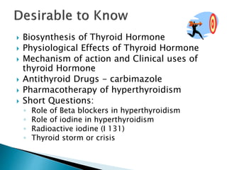  Biosynthesis of Thyroid Hormone 
 Physiological Effects of Thyroid Hormone 
 Mechanism of action and Clinical uses of 
thyroid Hormone 
 Antithyroid Drugs - carbimazole 
 Pharmacotherapy of hyperthyroidism 
 Short Questions: 
◦ Role of Beta blockers in hyperthyroidism 
◦ Role of iodine in hyperthyroidism 
◦ Radioactive iodine (I 131) 
◦ Thyroid storm or crisis 
 