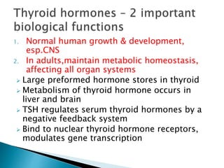 1. Normal human growth & development, 
esp.CNS 
2. In adults,maintain metabolic homeostasis, 
affecting all organ systems 
 Large preformed hormone stores in thyroid 
 Metabolism of thyroid hormone occurs in 
liver and brain 
 TSH regulates serum thyroid hormones by a 
negative feedback system 
 Bind to nuclear thyroid hormone receptors, 
modulates gene transcription 
 