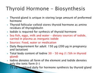  Thyroid gland is unique in storing large amount of preformed 
hormone 
 Thyroid follicular colloid stores thyroid hormone as amino 
residues of thyroglobulin 
 Iodide is required for synhesis of thyroid hormone 
 Sea fish, eggs, milk and water - dietary sources of iodide, 
carried in plasma as inorganic iodide 
 Sources: Food, water or medication 
 Daily Requirement for adult: 150 μg (200 μg in pregnancy 
and lactation) 
 Total body content of Iodine 30 – 50 mg (1/5th in thyroid 
gland) 
 Iodine denotes all form of the element and Iodide denotes 
only the ionic form (I-) 
 75 μg is utilized daily for hormone synthesis by thyroid gland 
 