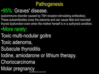 Pathogenesis
•95%: Graves' disease.
(autoimmune disorder caused by TSH receptor-stimulating antibodies).
These autoantibodies cross the placenta and can cause fetal and neonatal
thyroid dysfunction even when the mother herself is in a euthyroid condition.
•More rarely:
Toxic multi-nodular goitre
Toxic adenoma,
Subacute thyroiditis
Iodine, amiodarone or lithium therapy.
Choriocarcinoma
Molar pregnancyABOUBAKRELNASHAR
 
