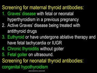 Screening for maternal thyroid antibodies:
1. Graves’ disease with fetal or neonatal
hyperthyroidism in a previous pregnancy
2. Active Graves’ disease being treated with
antithyroid drugs
3. Euthyroid or have undergone ablative therapy and
have fetal tachycardia or IUGR
4. Chronic thyroiditis without goiter
5. Fetal goiter on ultrasound.
Screening for neonatal thyroid antibodies:
congenital hypothyroidism
ABOUBAKRELNASHAR
 