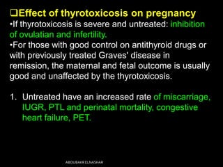 Effect of thyrotoxicosis on pregnancy
•If thyrotoxicosis is severe and untreated: inhibition
of ovulatian and infertility.
•For those with good control on antithyroid drugs or
with previously treated Graves' disease in
remission, the maternal and fetal outcome is usually
good and unaffected by the thyrotoxicosis.
1. Untreated have an increased rate of miscarriage,
IUGR, PTL and perinatal mortality, congestive
heart failure, PET.
ABOUBAKRELNASHAR
 