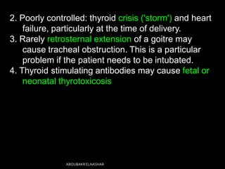 2. Poorly controlled: thyroid crisis ('storm') and heart
failure, particularly at the time of delivery.
3. Rarely retrosternal extension of a goitre may
cause tracheal obstruction. This is a particular
problem if the patient needs to be intubated.
4. Thyroid stimulating antibodies may cause fetal or
neonatal thyrotoxicosis
ABOUBAKRELNASHAR
 