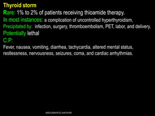 Thyroid storm
Rare: 1% to 2% of patients receiving thioamide therapy.
In most instances: a complication of uncontrolled hyperthyroidism,
Precipitated by: infection, surgery, thromboembolism, PET, labor, and delivery.
Potentially lethal
C.P:
Fever, nausea, vomiting, diarrhea, tachycardia, altered mental status,
restlessness, nervousness, seizures, coma, and cardiac arrhythmias.
ABOUBAKRELNASHAR
 