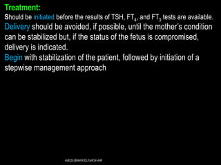 Treatment:
Should be initiated before the results of TSH, FT4, and FT3 tests are available.
Delivery should be avoided, if possible, until the mother’s condition
can be stabilized but, if the status of the fetus is compromised,
delivery is indicated.
Begin with stabilization of the patient, followed by initiation of a
stepwise management approach
ABOUBAKRELNASHAR
 