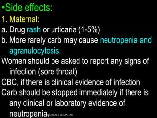 •Side effects:
1. Maternal:
a. Drug rash or urticaria (1-5%)
b. More rarely carb may cause neutropenia and
agranulocytosis.
Women should be asked to report any signs of
infection (sore throat)
CBC, if there is clinical evidence of infection
Carb should be stopped immediately if there is
any clinical or laboratory evidence of
neutropenia.ABOUBAKRELNASHAR
 