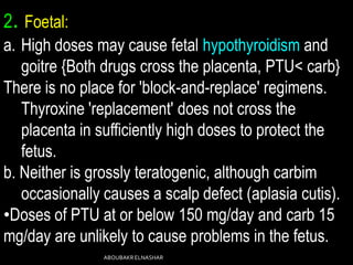 2. Foetal:
a. High doses may cause fetal hypothyroidism and
goitre {Both drugs cross the placenta, PTU< carb}
There is no place for 'block-and-replace' regimens.
Thyroxine 'replacement' does not cross the
placenta in sufficiently high doses to protect the
fetus.
b. Neither is grossly teratogenic, although carbim
occasionally causes a scalp defect (aplasia cutis).
•Doses of PTU at or below 150 mg/day and carb 15
mg/day are unlikely to cause problems in the fetus.
ABOUBAKRELNASHAR
 