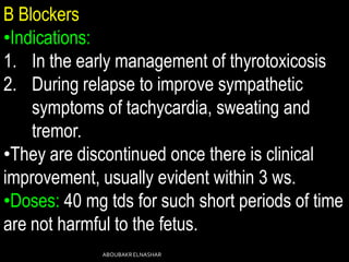 B Blockers
•Indications:
1. In the early management of thyrotoxicosis
2. During relapse to improve sympathetic
symptoms of tachycardia, sweating and
tremor.
•They are discontinued once there is clinical
improvement, usually evident within 3 ws.
•Doses: 40 mg tds for such short periods of time
are not harmful to the fetus.
ABOUBAKRELNASHAR
 