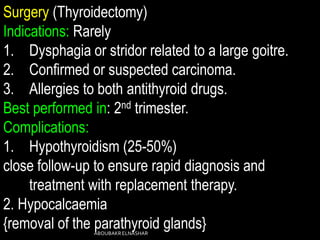 Surgery (Thyroidectomy)
Indications: Rarely
1. Dysphagia or stridor related to a large goitre.
2. Confirmed or suspected carcinoma.
3. Allergies to both antithyroid drugs.
Best performed in: 2nd trimester.
Complications:
1. Hypothyroidism (25-50%)
close follow-up to ensure rapid diagnosis and
treatment with replacement therapy.
2. Hypocalcaemia
{removal of the parathyroid glands}ABOUBAKRELNASHAR
 