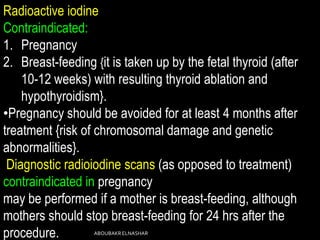 Radioactive iodine
Contraindicated:
1. Pregnancy
2. Breast-feeding {it is taken up by the fetal thyroid (after
10-12 weeks) with resulting thyroid ablation and
hypothyroidism}.
•Pregnancy should be avoided for at least 4 months after
treatment {risk of chromosomal damage and genetic
abnormalities}.
Diagnostic radioiodine scans (as opposed to treatment)
contraindicated in pregnancy
may be performed if a mother is breast-feeding, although
mothers should stop breast-feeding for 24 hrs after the
procedure. ABOUBAKRELNASHAR
 