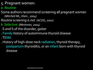 5. Pregnant women:
a. Routine:
Some authors recommend screening all pregnant women
(Mitchell ML, Klein , 2004)
Routine screening is not (ACOG, 2002)
b.Selective: (Mestman, 2004)
. S and S of the disorder, goiter
. Family history of autoimmune thyroid disease
.TIDM.
. History of high-dose neck radiation, thyroid therapy,
postpartum thyroiditis, or an infant born with thyroid
disease
ABOUBAKRELNASHAR
 