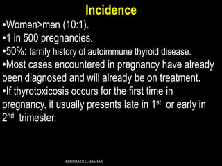 Incidence
•Women>men (10:1).
•1 in 500 pregnancies.
•50%: family history of autoimmune thyroid disease.
•Most cases encountered in pregnancy have already
been diagnosed and will already be on treatment.
•If thyrotoxicosis occurs for the first time in
pregnancy, it usually presents late in 1st or early in
2nd trimester.
ABOUBAKRELNASHAR
 