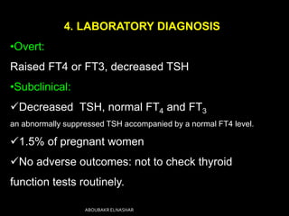 4. LABORATORY DIAGNOSIS
•Overt:
Raised FT4 or FT3, decreased TSH
•Subclinical:
Decreased TSH, normal FT4 and FT3
an abnormally suppressed TSH accompanied by a normal FT4 level.
1.5% of pregnant women
No adverse outcomes: not to check thyroid
function tests routinely.
ABOUBAKR ELNASHAR
 