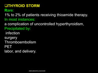 THYROID STORM
Rare:
1% to 2% of patients receiving thioamide therapy.
In most instances:
a complication of uncontrolled hyperthyroidism,
Precipitated by:
infection
surgery
Thromboembolism
PET
labor, and delivery.
ABOUBAKR ELNASHAR
 