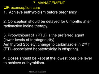 7. MANAGEMENT
Preconception care
1. Achieve euthyroidism before pregnancy.
2. Conception should be delayed for 6 months after
radioactive iodine therapy.
3. Propylthiouracil (PTU) is the preferred agent
{lower levels of teratogenicity}
Am thyroid Society: change to carbimazole in 2nd T
{PTU-associated hepatotoxicity in offspring}.
4. Doses should be kept at the lowest possible level
to achieve euthyroidism.
ABOUBAKR ELNASHAR
 