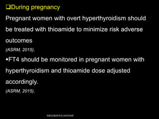 During pregnancy
Pregnant women with overt hyperthyroidism should
be treated with thioamide to minimize risk adverse
outcomes
(ASRM, 2015).
FT4 should be monitored in pregnant women with
hyperthyroidism and thioamide dose adjusted
accordingly.
(ASRM, 2015).
ABOUBAKR ELNASHAR
 