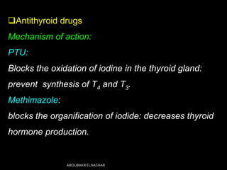 Antithyroid drugs
Mechanism of action:
PTU:
Blocks the oxidation of iodine in the thyroid gland:
prevent synthesis of T4 and T3.
Methimazole:
blocks the organification of iodide: decreases thyroid
hormone production.
ABOUBAKR ELNASHAR
 