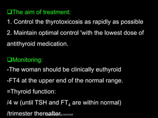 The aim of treatment:
1. Control the thyrotoxicosis as rapidly as possible
2. Maintain optimal control 'with the lowest dose of
antithyroid medication.
Monitoring:
-The woman should be clinically euthyroid
-FT4 at the upper end of the normal range.
=Thyroid function:
/4 w (until TSH and FT4 are within normal)
/trimester thereafter.ABOUBAKR ELNASHAR
 