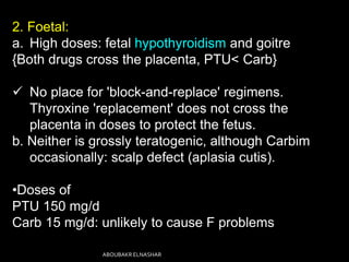 2. Foetal:
a. High doses: fetal hypothyroidism and goitre
{Both drugs cross the placenta, PTU< Carb}
 No place for 'block-and-replace' regimens.
Thyroxine 'replacement' does not cross the
placenta in doses to protect the fetus.
b. Neither is grossly teratogenic, although Carbim
occasionally: scalp defect (aplasia cutis).
•Doses of
PTU 150 mg/d
Carb 15 mg/d: unlikely to cause F problems
ABOUBAKR ELNASHAR
 