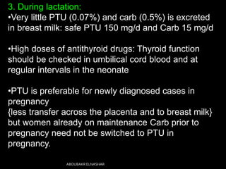 3. During lactation:
•Very little PTU (0.07%) and carb (0.5%) is excreted
in breast milk: safe PTU 150 mg/d and Carb 15 mg/d
•High doses of antithyroid drugs: Thyroid function
should be checked in umbilical cord blood and at
regular intervals in the neonate
•PTU is preferable for newly diagnosed cases in
pregnancy
{less transfer across the placenta and to breast milk}
but women already on maintenance Carb prior to
pregnancy need not be switched to PTU in
pregnancy.
ABOUBAKR ELNASHAR
 