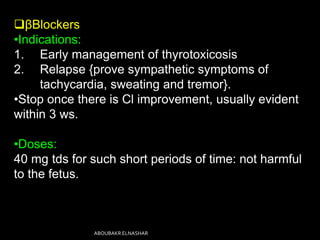 βBlockers
•Indications:
1. Early management of thyrotoxicosis
2. Relapse {prove sympathetic symptoms of
tachycardia, sweating and tremor}.
•Stop once there is Cl improvement, usually evident
within 3 ws.
•Doses:
40 mg tds for such short periods of time: not harmful
to the fetus.
ABOUBAKR ELNASHAR
 
