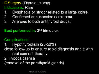 Surgery (Thyroidectomy)
Indications: Rare
1. Dysphagia or stridor related to a large goitre.
2. Confirmed or suspected carcinoma.
3. Allergies to both antithyroid drugs.
Best performed in: 2nd trimester.
Complications:
1. Hypothyroidism (25-50%)
close follow-up to ensure rapid diagnosis and tt with
replacement therapy.
2. Hypocalcaemia
{removal of the parathyroid glands}
ABOUBAKR ELNASHAR
 