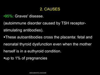 2. CAUSES
•95%: Graves' disease.
(autoimmune disorder caused by TSH receptor-
stimulating antibodies).
These autoantibodies cross the placenta: fetal and
neonatal thyroid dysfunction even when the mother
herself is in a euthyroid condition.
up to 1% of pregnancies
ABOUBAKR ELNASHAR
 