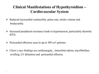Clinical Manifestations of Hypothyroidism –
Cardiovascular System
 Reduced myocardial contractility ,pulse rate, stroke volume and
bradycardia.
 Increased peripheral resistance leads to hypertension, particularly diastolic
HTN.
 Pericardial effusions seen in up to 30% of patients.
 Chest x rays findings are cardiomegaly , interstitial edema, myofibrillary
swelling, LV dilatation and pericardial effusion.
.
 