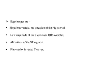  Ecg changes are –
 Sinus bradycardia, prolongation of the PR interval
 Low amplitude of the P wave and QRS complex,
 Alterations of the ST segment
 Flattened or inverted T waves.
 