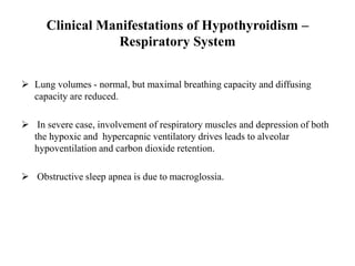 Clinical Manifestations of Hypothyroidism –
Respiratory System
 Lung volumes - normal, but maximal breathing capacity and diffusing
capacity are reduced.
 In severe case, involvement of respiratory muscles and depression of both
the hypoxic and hypercapnic ventilatory drives leads to alveolar
hypoventilation and carbon dioxide retention.
 Obstructive sleep apnea is due to macroglossia.
 